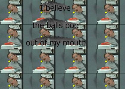 I believe the balls pop out of my mouth