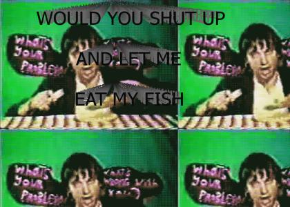 WOULD YOU SHUT UP AND LET ME EAT MY FISH