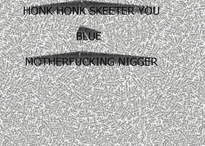 HONK HONK SKEETER YOU BLUE MOTHERFUCKING NIGGER