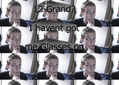 Twelve Grand? I havent got me glasses on