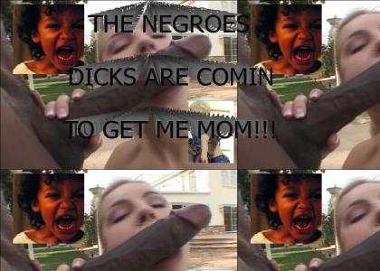 The negroes dicks are comin to get me mom!