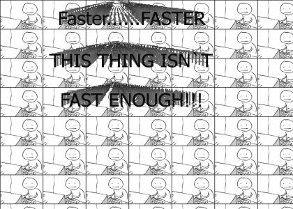Faster.....faster...FASTER DAMN YOU!!!!!