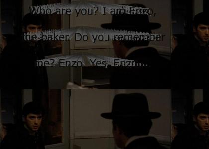 "Who are you? I am Enzo, the baker. Do you remember me? Enzo. Yes, Enzo. You better get out of here, Enzo; ther