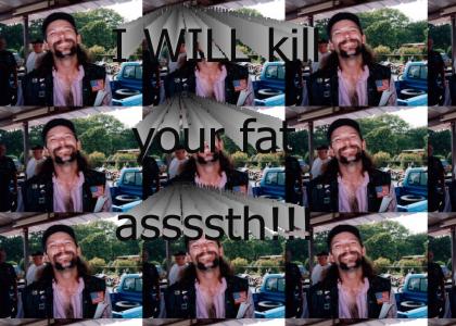 I will kill your fat assssth!!!