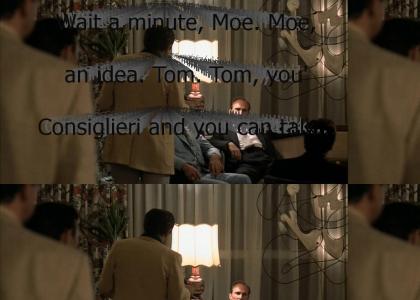 "Wait a minute, Moe. Moe, I got an idea. Tom. Tom, you're the Consiglieri and you can talk to the Don; you