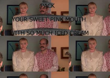 I will pack your sweet pink mouth with so much iced cream, you'll be the envy of every Jerry and Jane on the block!