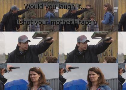 Would you laugh if I shot your mother's face off?