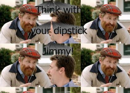Think with your dipstick Jimmy!