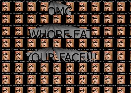 OMG WHORE EAT YOUR FACE!!!