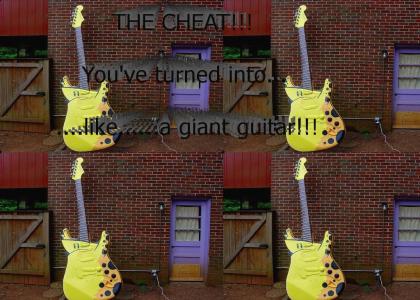 THE CHEAT!!! You've turned into...like...a giant guitar!!!
