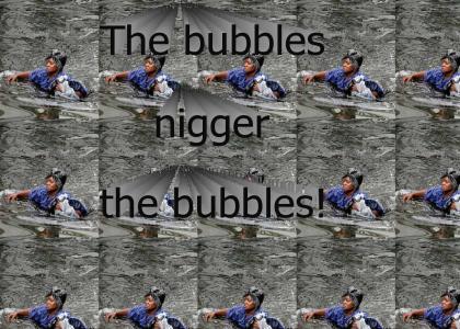 Grab those bubbles nigger!