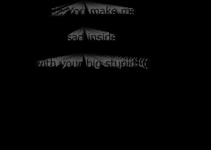 This is how you make me feel. :(