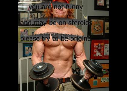 you are not fuuny and may be on steroids