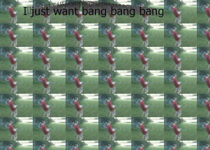 I just want bang bang bang
