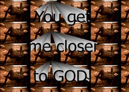 You get me closer to GOD!