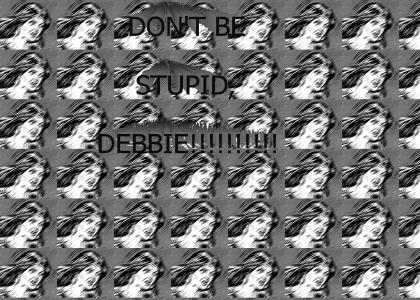 don't be stupid debbie !!!!!!!!