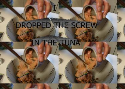 I....DROPPED THE SCREW....IN THE TUNA