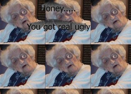 Honey, you got real ugly