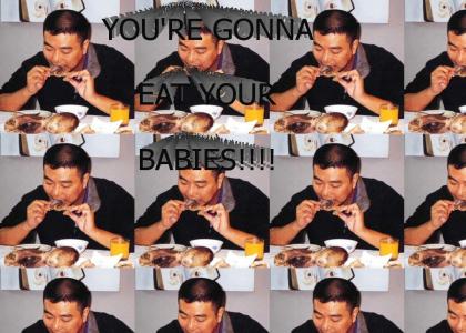 You're gonna eat'cha babies!