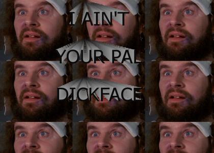 I ain't your pal, dickface.