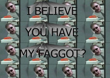 I believe you have my FAGGOT?