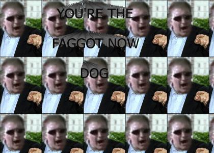 You're the faggot now dog