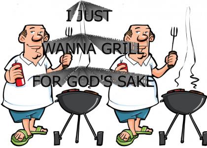 I just wanna grill for god’s sake