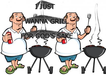 I just wanna grill for god’s sake