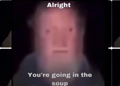 Alright , you're going into the soup