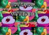 Would you? WOULD I!?