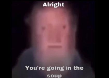 Alright , you're going into the soup Alright , you're going into the soup
